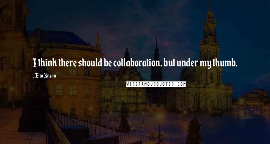 Elia Kazan Quotes: I think there should be collaboration, but under my thumb.