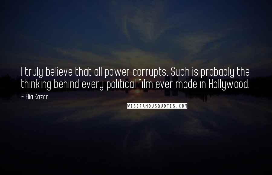 Elia Kazan Quotes: I truly believe that all power corrupts. Such is probably the thinking behind every political film ever made in Hollywood.