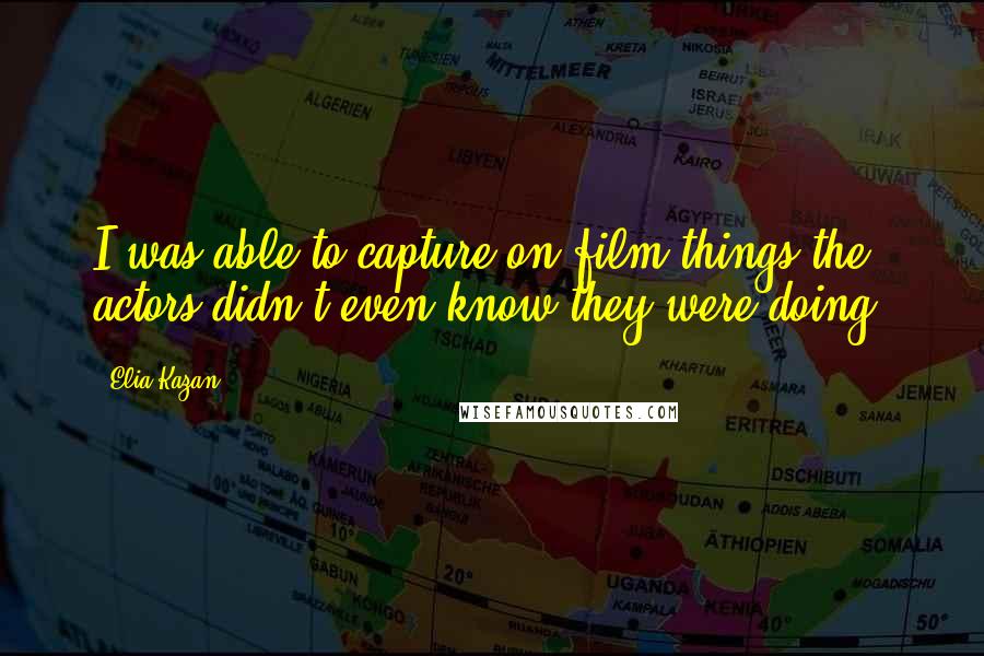 Elia Kazan Quotes: I was able to capture on film things the actors didn't even know they were doing.