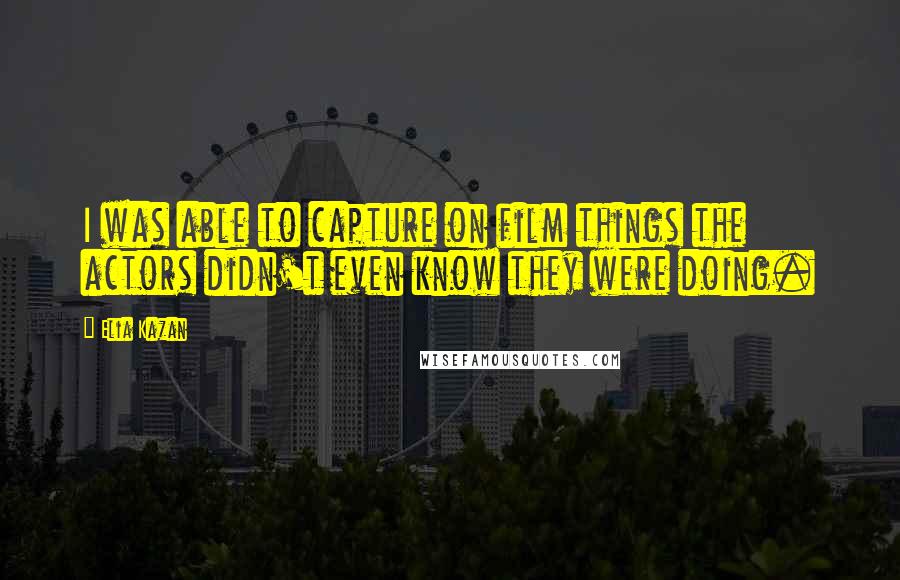 Elia Kazan Quotes: I was able to capture on film things the actors didn't even know they were doing.