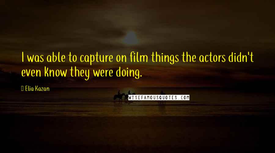 Elia Kazan Quotes: I was able to capture on film things the actors didn't even know they were doing.