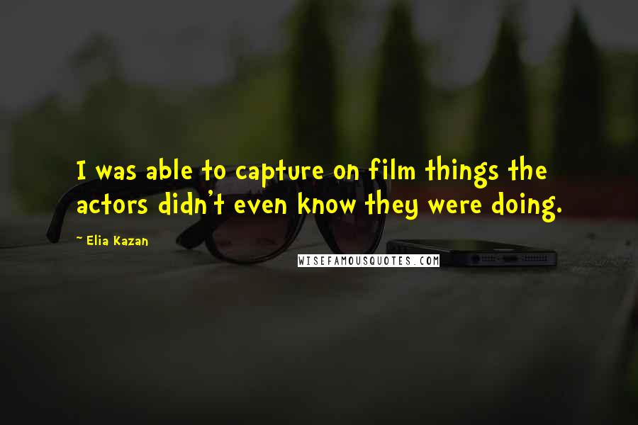 Elia Kazan Quotes: I was able to capture on film things the actors didn't even know they were doing.
