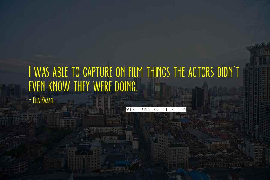 Elia Kazan Quotes: I was able to capture on film things the actors didn't even know they were doing.