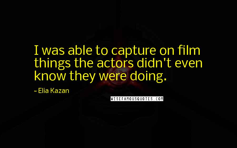 Elia Kazan Quotes: I was able to capture on film things the actors didn't even know they were doing.