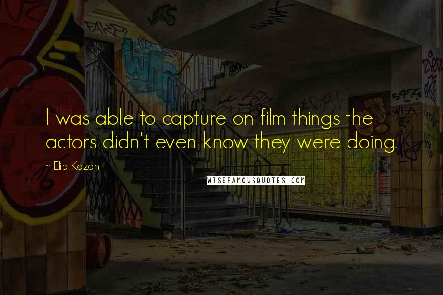 Elia Kazan Quotes: I was able to capture on film things the actors didn't even know they were doing.