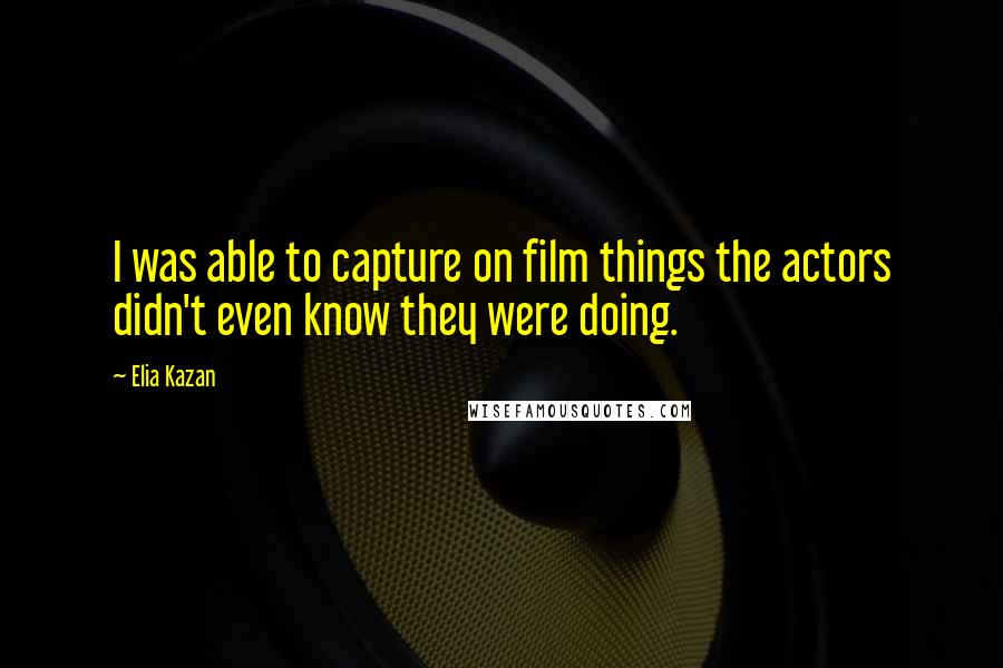 Elia Kazan Quotes: I was able to capture on film things the actors didn't even know they were doing.