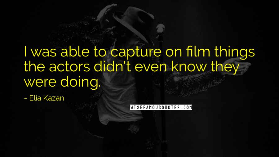Elia Kazan Quotes: I was able to capture on film things the actors didn't even know they were doing.