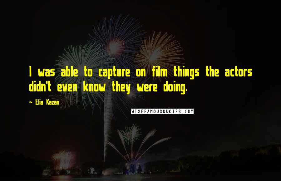 Elia Kazan Quotes: I was able to capture on film things the actors didn't even know they were doing.