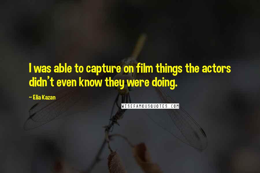 Elia Kazan Quotes: I was able to capture on film things the actors didn't even know they were doing.