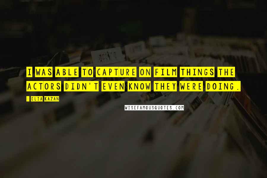 Elia Kazan Quotes: I was able to capture on film things the actors didn't even know they were doing.