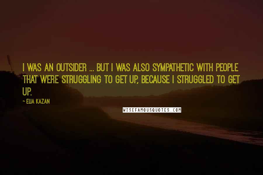 Elia Kazan Quotes: I was an outsider ... but I was also sympathetic with people that were struggling to get up, because I struggled to get up.