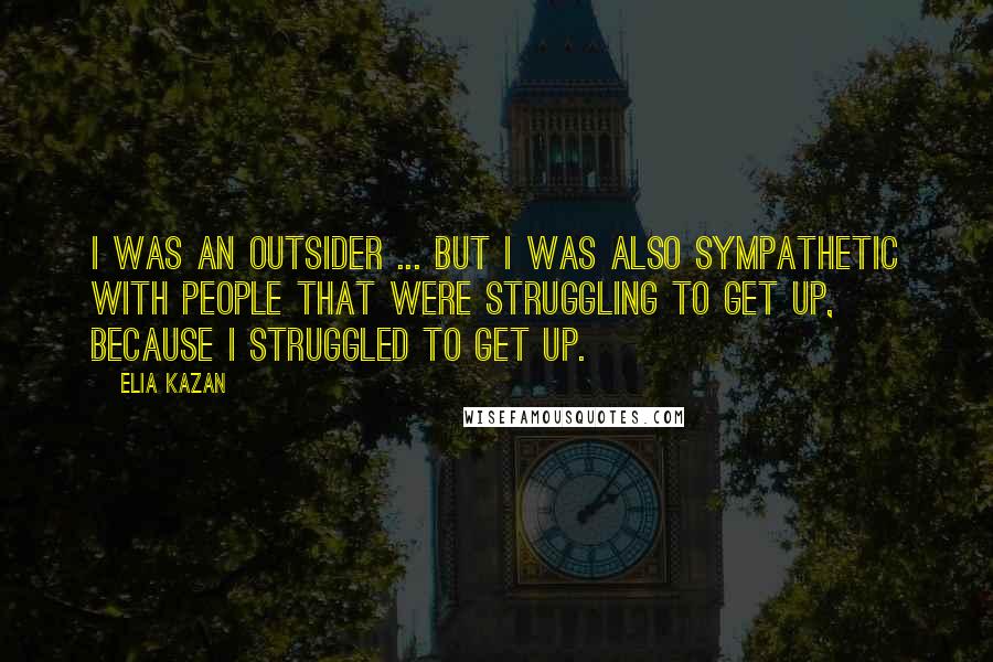 Elia Kazan Quotes: I was an outsider ... but I was also sympathetic with people that were struggling to get up, because I struggled to get up.