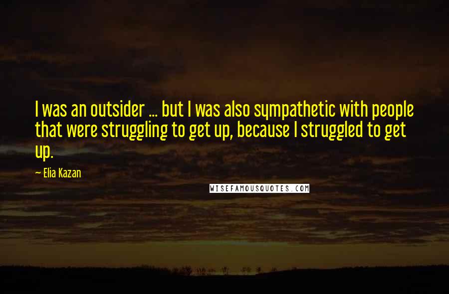 Elia Kazan Quotes: I was an outsider ... but I was also sympathetic with people that were struggling to get up, because I struggled to get up.