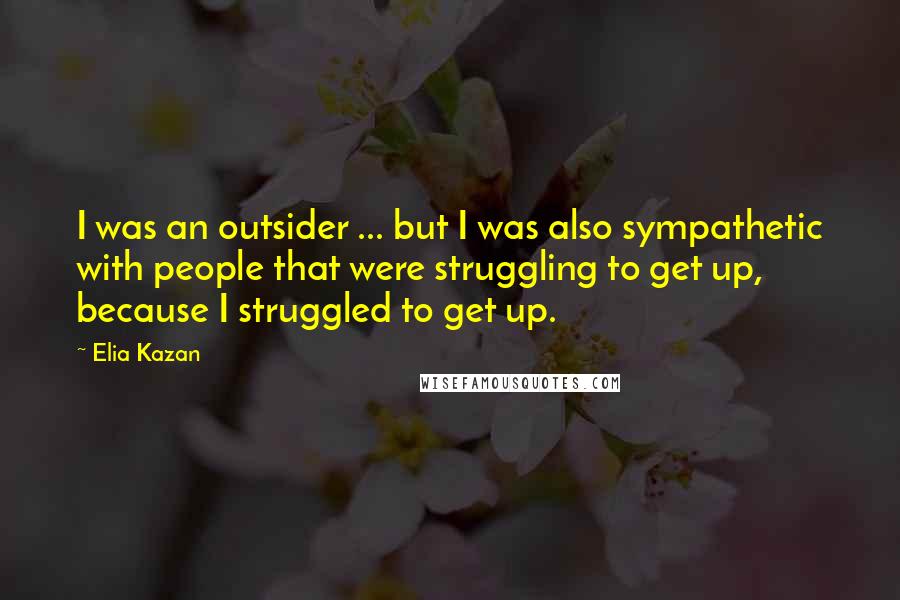 Elia Kazan Quotes: I was an outsider ... but I was also sympathetic with people that were struggling to get up, because I struggled to get up.