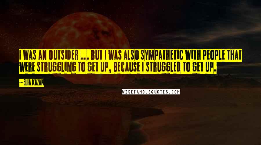 Elia Kazan Quotes: I was an outsider ... but I was also sympathetic with people that were struggling to get up, because I struggled to get up.