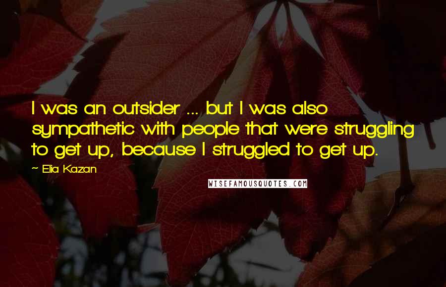 Elia Kazan Quotes: I was an outsider ... but I was also sympathetic with people that were struggling to get up, because I struggled to get up.