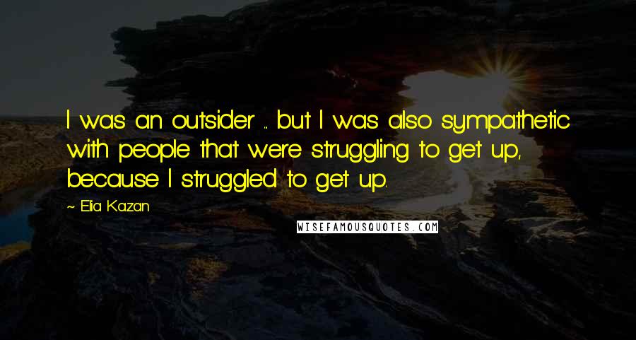 Elia Kazan Quotes: I was an outsider ... but I was also sympathetic with people that were struggling to get up, because I struggled to get up.