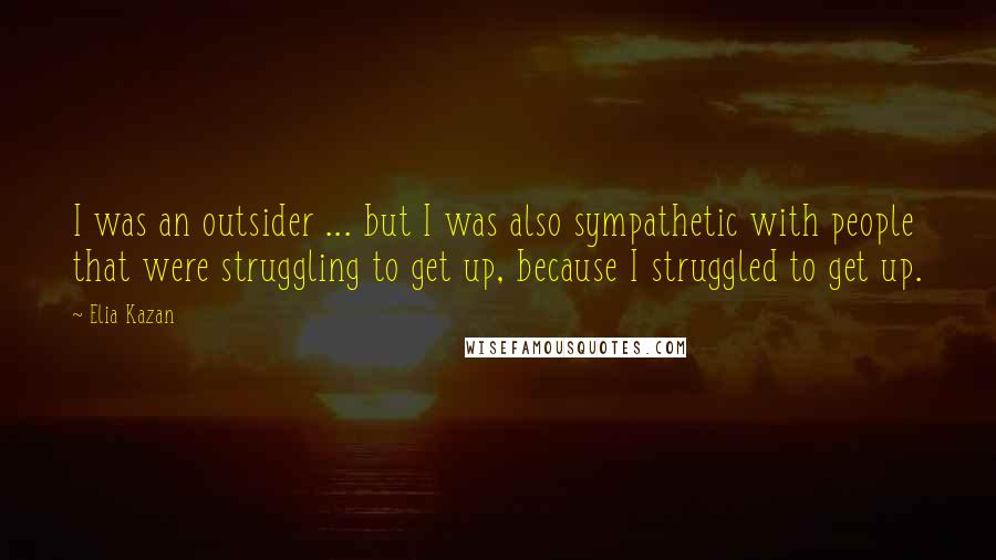 Elia Kazan Quotes: I was an outsider ... but I was also sympathetic with people that were struggling to get up, because I struggled to get up.