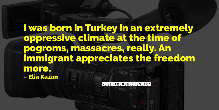 Elia Kazan Quotes: I was born in Turkey in an extremely oppressive climate at the time of pogroms, massacres, really. An immigrant appreciates the freedom more.