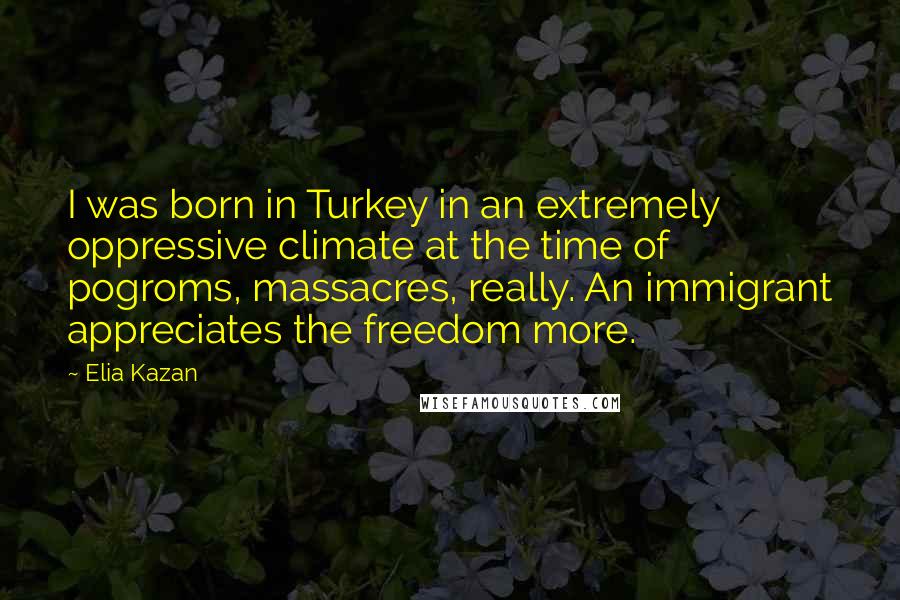 Elia Kazan Quotes: I was born in Turkey in an extremely oppressive climate at the time of pogroms, massacres, really. An immigrant appreciates the freedom more.