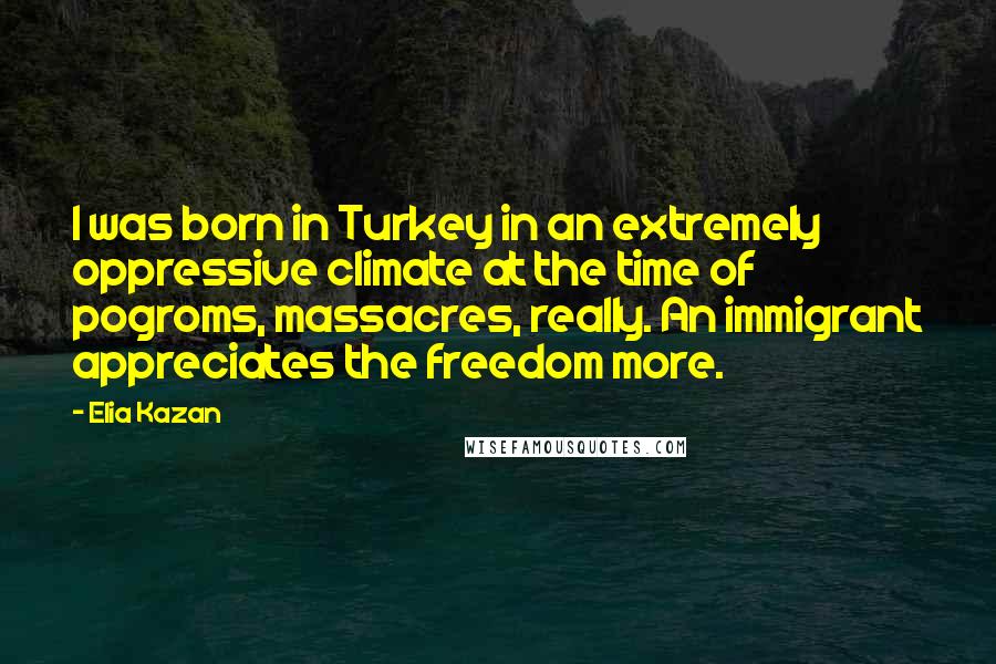 Elia Kazan Quotes: I was born in Turkey in an extremely oppressive climate at the time of pogroms, massacres, really. An immigrant appreciates the freedom more.