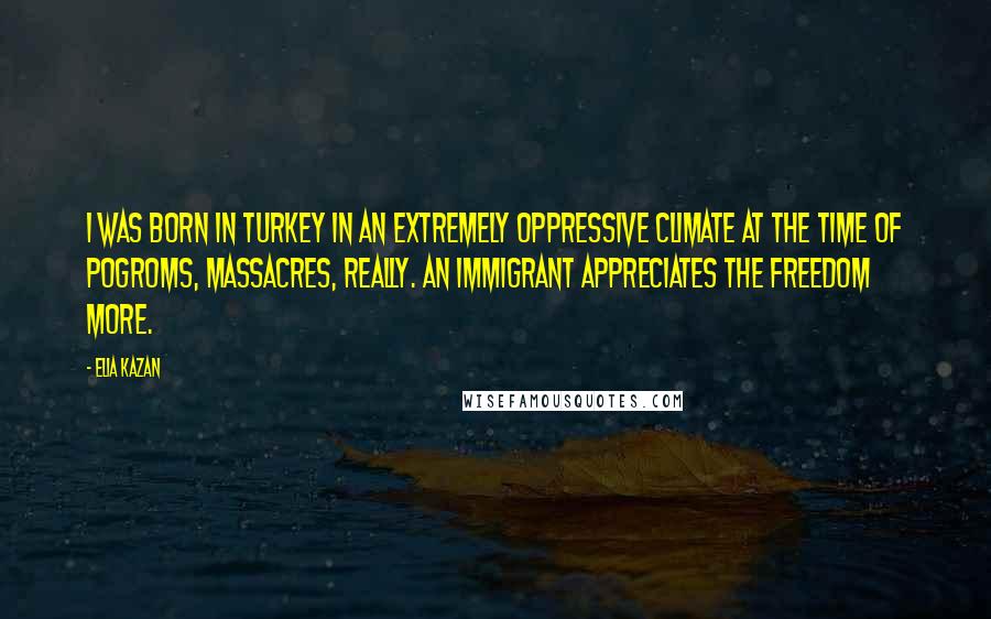 Elia Kazan Quotes: I was born in Turkey in an extremely oppressive climate at the time of pogroms, massacres, really. An immigrant appreciates the freedom more.