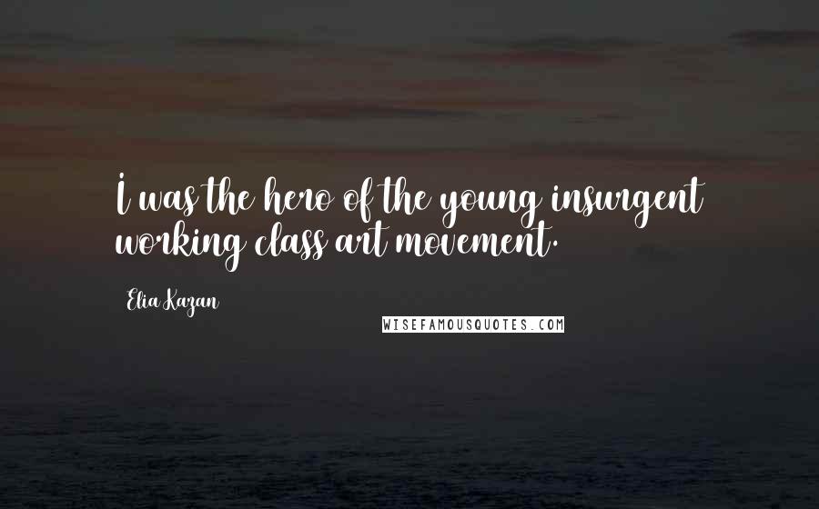 Elia Kazan Quotes: I was the hero of the young insurgent working class art movement.