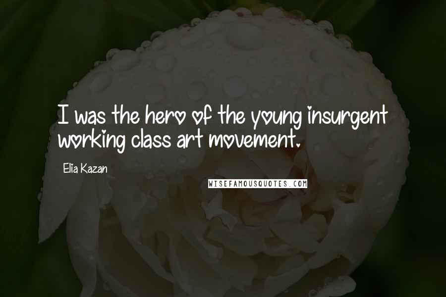 Elia Kazan Quotes: I was the hero of the young insurgent working class art movement.