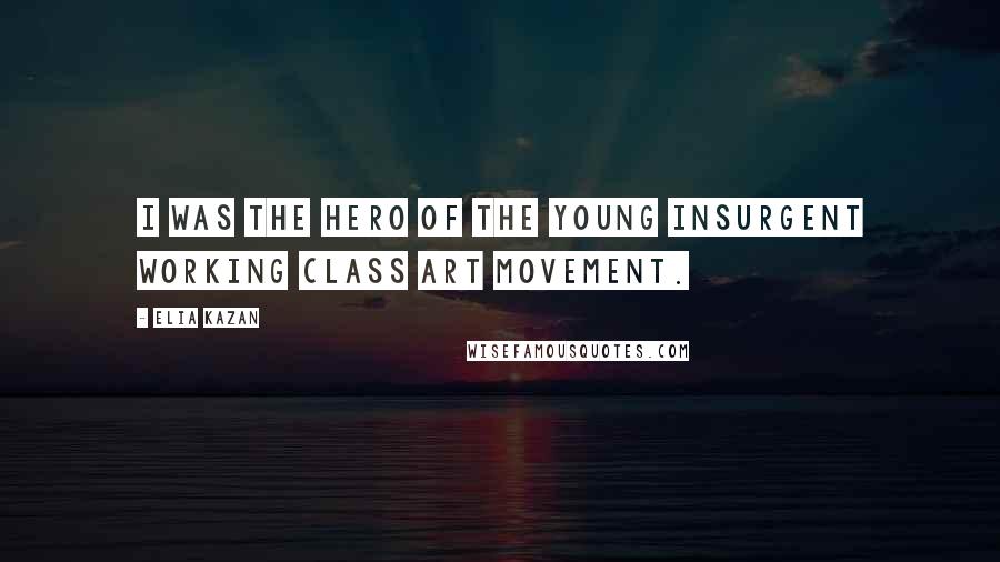 Elia Kazan Quotes: I was the hero of the young insurgent working class art movement.
