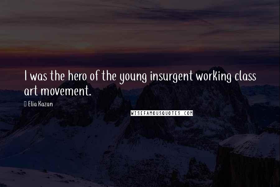 Elia Kazan Quotes: I was the hero of the young insurgent working class art movement.