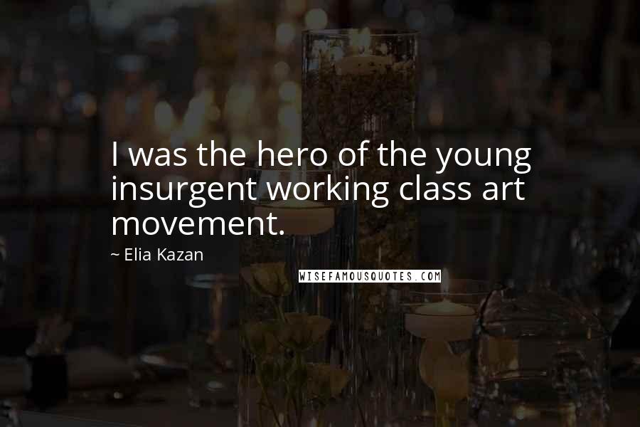 Elia Kazan Quotes: I was the hero of the young insurgent working class art movement.