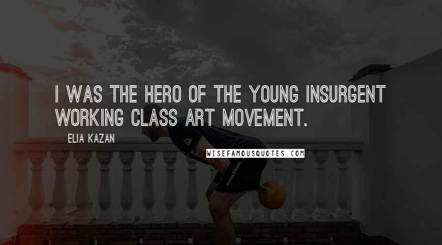 Elia Kazan Quotes: I was the hero of the young insurgent working class art movement.