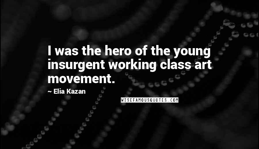 Elia Kazan Quotes: I was the hero of the young insurgent working class art movement.