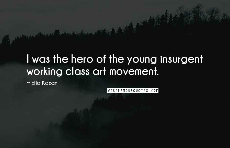 Elia Kazan Quotes: I was the hero of the young insurgent working class art movement.