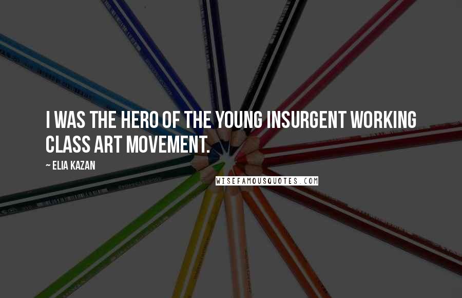 Elia Kazan Quotes: I was the hero of the young insurgent working class art movement.