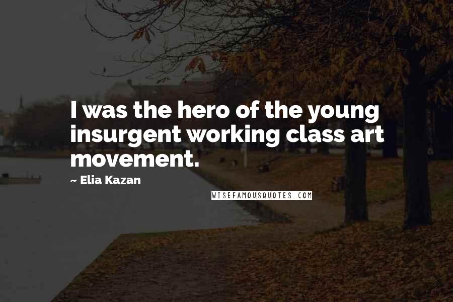 Elia Kazan Quotes: I was the hero of the young insurgent working class art movement.