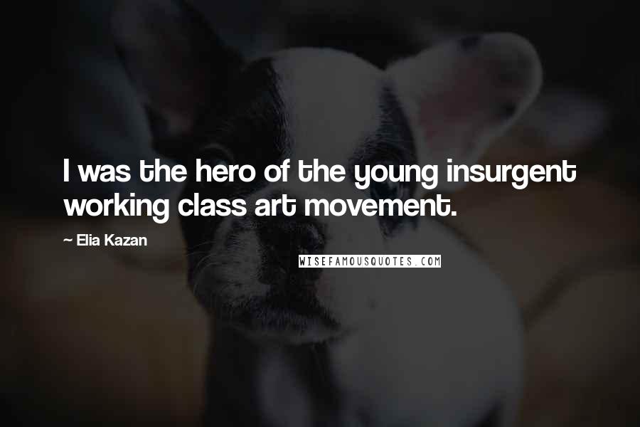 Elia Kazan Quotes: I was the hero of the young insurgent working class art movement.