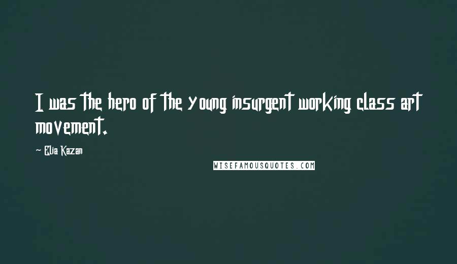 Elia Kazan Quotes: I was the hero of the young insurgent working class art movement.
