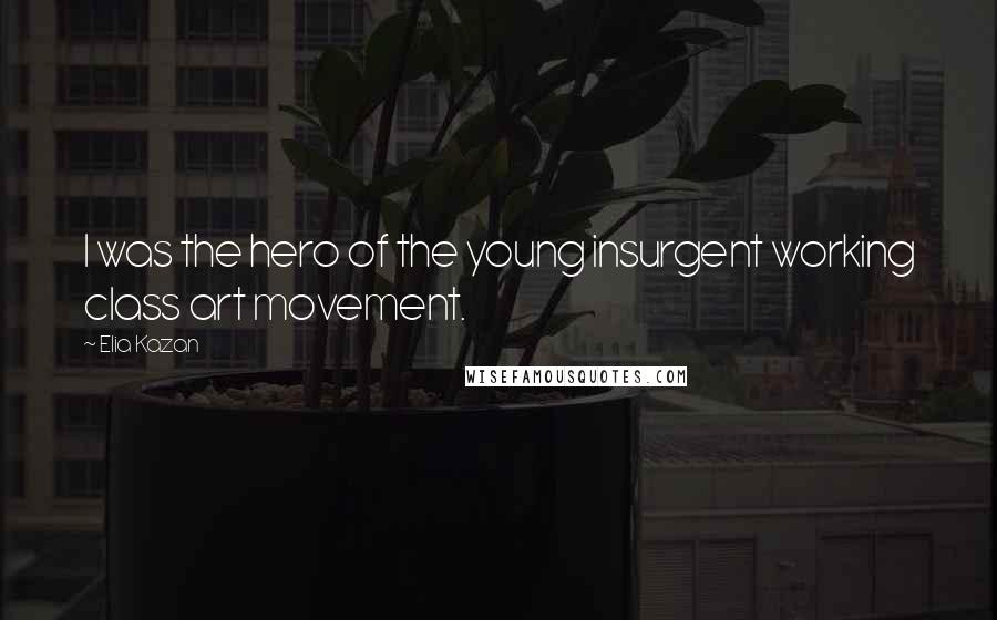 Elia Kazan Quotes: I was the hero of the young insurgent working class art movement.