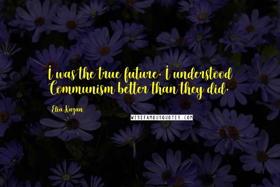 Elia Kazan Quotes: I was the true future. I understood Communism better than they did.