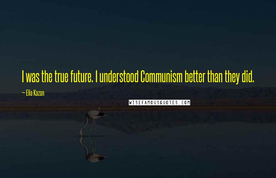 Elia Kazan Quotes: I was the true future. I understood Communism better than they did.