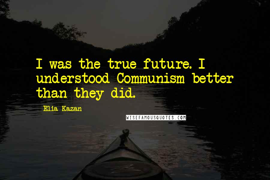 Elia Kazan Quotes: I was the true future. I understood Communism better than they did.