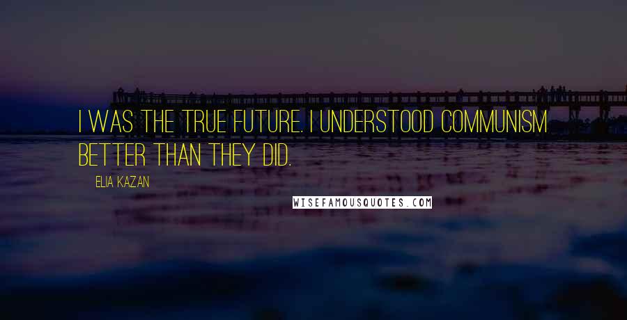 Elia Kazan Quotes: I was the true future. I understood Communism better than they did.