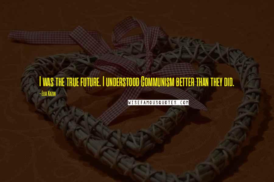 Elia Kazan Quotes: I was the true future. I understood Communism better than they did.