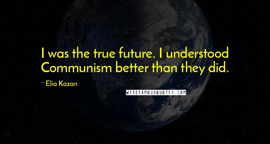 Elia Kazan Quotes: I was the true future. I understood Communism better than they did.