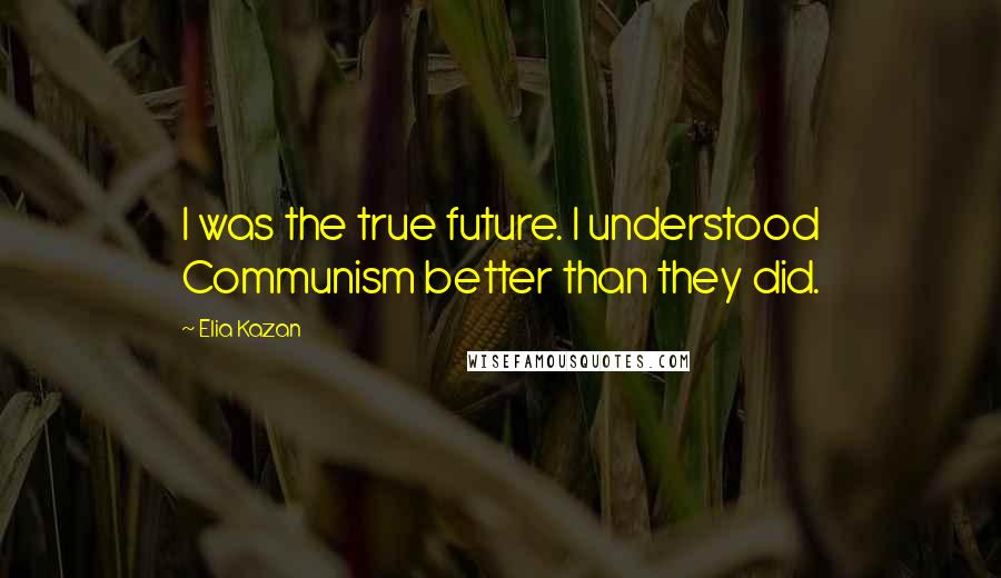 Elia Kazan Quotes: I was the true future. I understood Communism better than they did.