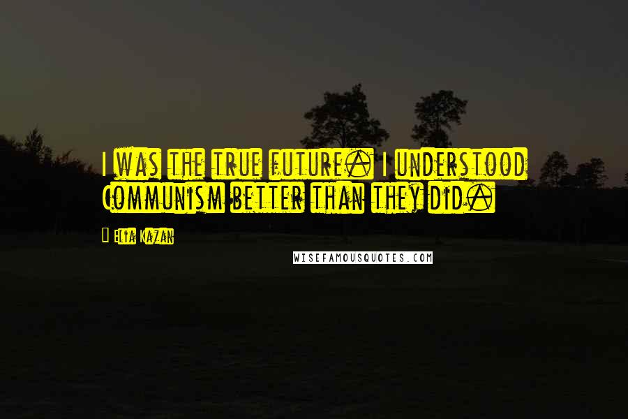 Elia Kazan Quotes: I was the true future. I understood Communism better than they did.