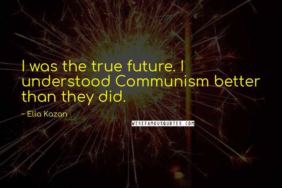 Elia Kazan Quotes: I was the true future. I understood Communism better than they did.