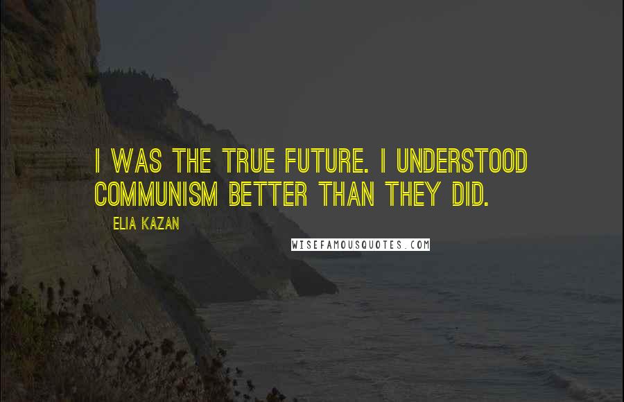 Elia Kazan Quotes: I was the true future. I understood Communism better than they did.