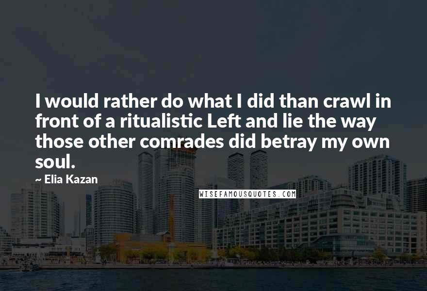 Elia Kazan Quotes: I would rather do what I did than crawl in front of a ritualistic Left and lie the way those other comrades did betray my own soul.